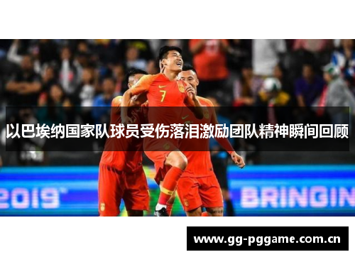 以巴埃纳国家队球员受伤落泪激励团队精神瞬间回顾